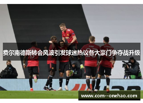 费尔南德斯转会风波引发球迷热议各大豪门争夺战升级