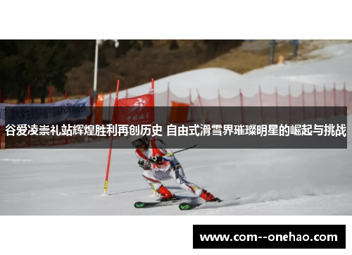 谷爱凌崇礼站辉煌胜利再创历史 自由式滑雪界璀璨明星的崛起与挑战