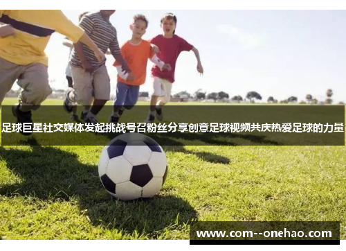 足球巨星社交媒体发起挑战号召粉丝分享创意足球视频共庆热爱足球的力量 足球巨星社交媒体发起挑战号召粉丝分享创意足球视频共庆热爱足球的力量