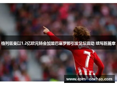 格列兹曼以1.2亿欧元转会加盟巴塞罗那引发足坛震动 续写新篇章