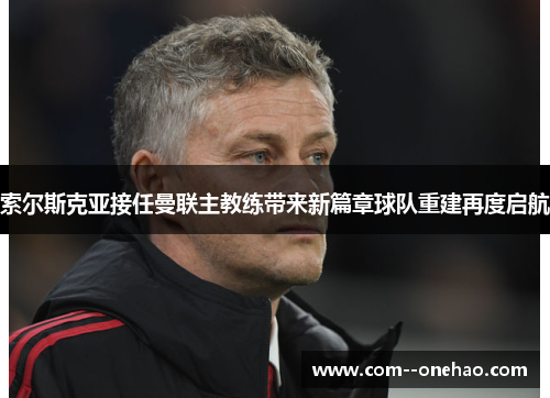 索尔斯克亚接任曼联主教练带来新篇章球队重建再度启航