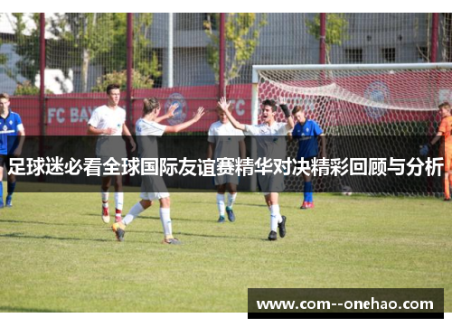 足球迷必看全球国际友谊赛精华对决精彩回顾与分析
