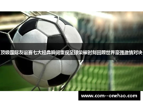 顶级国际友谊赛七大经典瞬间重现足球荣耀时刻回顾世界豪强激情对决